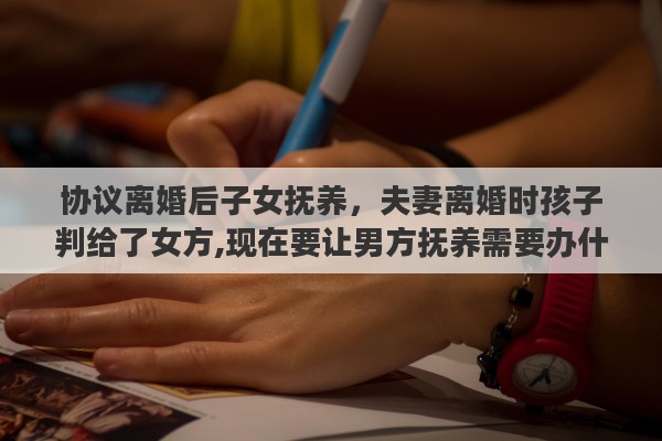 协议离婚后子女抚养，夫妻离婚时孩子判给了女方,现在要让男方抚养需要办什么手续吗