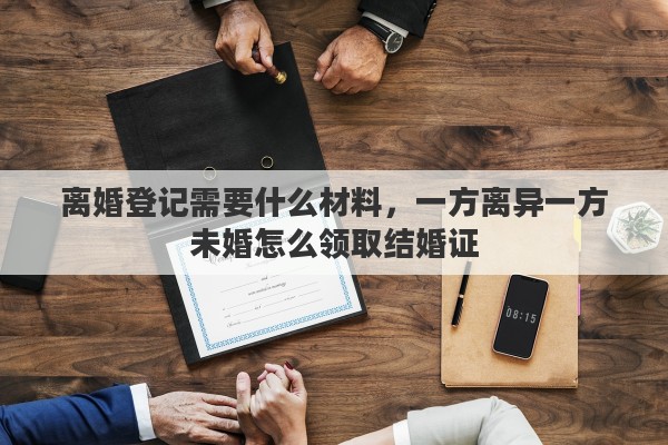 离婚登记需要什么材料，一方离异一方未婚怎么领取结婚证