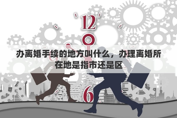 办离婚手续的地方叫什么，办理离婚所在地是指市还是区