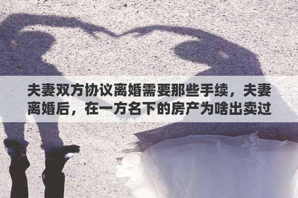 夫妻双方协议离婚需要那些手续，夫妻离婚后，在一方名下的房产为啥出卖过户时还需另一方来签字