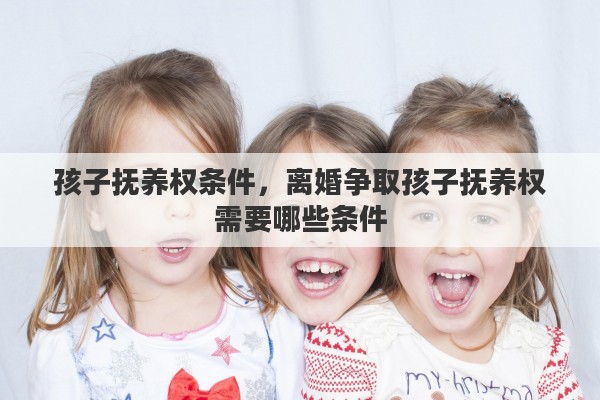 孩子抚养权条件,离婚争取孩子抚养权需要哪些条件 孩子抚养权条件,离婚争取孩子抚养权需要哪些条件