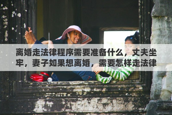 离婚走法律程序需要准备什么,丈夫坐牢,妻子如果想离婚,需要怎样走法律程序 离婚走法律程序需要准备什么,丈夫坐牢,妻子如果想离婚,需要怎样走法律程序