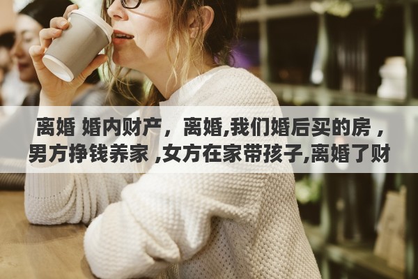 离婚 婚内财产,离婚,我们婚后买的房 ,男方挣钱养家 ,女方在家带孩子,离婚了财产怎么分 离婚 婚内财产,离婚,我们婚后买的房 ,男方挣钱养家 ,女方在家带孩子,离婚了财产怎么分