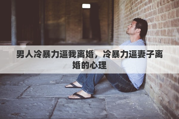 男人冷暴力逼我离婚,冷暴力逼妻子离婚的心理 男人冷暴力逼我离婚,冷暴力逼妻子离婚的心理