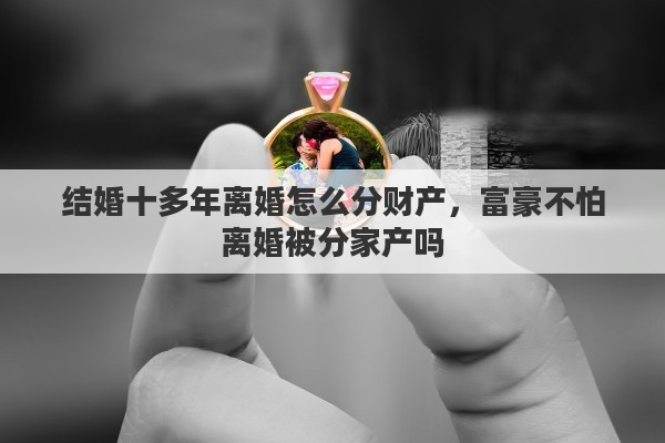 结婚十多年离婚怎么分财产,富豪不怕离婚被分家产吗 结婚十多年离婚怎么分财产,富豪不怕离婚被分家产吗