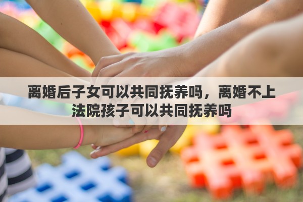 离婚后子女可以共同抚养吗,离婚不上法院孩子可以共同抚养吗 离婚后子女可以共同抚养吗,离婚不上法院孩子可以共同抚养吗