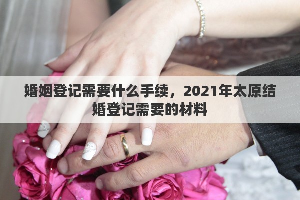 婚姻登记需要什么手续,2021年太原结婚登记需要的材料 婚姻登记需要什么手续,2021年太原结婚登记需要的材料