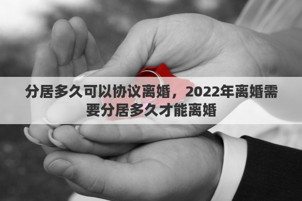 分居多久可以协议离婚,2022年离婚需要分居多久才能离婚 分居多久可以协议离婚,2022年离婚需要分居多久才能离婚