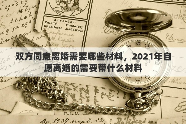 双方同意离婚需要哪些材料,2021年自愿离婚的需要带什么材料 双方同意离婚需要哪些材料,2021年自愿离婚的需要带什么材料