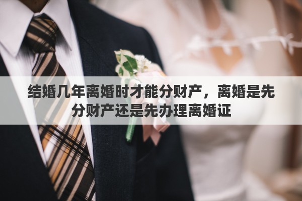 结婚几年离婚时才能分财产,离婚是先分财产还是先办理离婚证 结婚几年离婚时才能分财产,离婚是先分财产还是先办理离婚证
