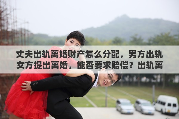 丈夫出轨离婚财产怎么分配,男方出轨女方提出离婚,能否要求赔偿?出轨离婚财产如何分配 丈夫出轨离婚财产怎么分配,男方出轨女方提出离婚,能否要求赔偿?出轨离婚财产如何分配