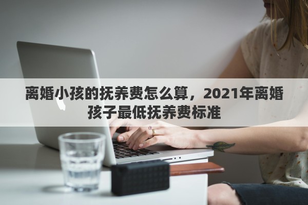 离婚小孩的抚养费怎么算,2021年离婚孩子最低抚养费标准 离婚小孩的抚养费怎么算,2021年离婚孩子最低抚养费标准