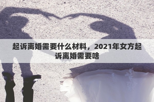 起诉离婚需要什么材料,2021年女方起诉离婚需要啥 起诉离婚需要什么材料,2021年女方起诉离婚需要啥