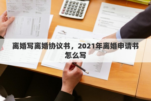 离婚写离婚协议书，2021年离婚申请书怎么写