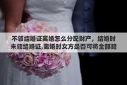 不领结婚证离婚怎么分配财产，结婚时未领结婚证,离婚时女方是否可将全部陪嫁东西带走,彩礼双方应如何分割