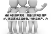 好的分割财产离婚，离婚之前分割财产好，还是离婚之后分割，特别是房产，为什么