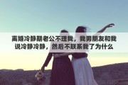 离婚冷静期老公不理我，我男朋友和我说冷静冷静，然后不联系我了为什么