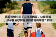 离婚纠纷中的子女抚养问题，父母离婚，孩子抚养权判给谁的依据有哪些？如何争取