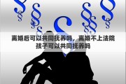 离婚后可以共同抚养吗，离婚不上法院孩子可以共同抚养吗