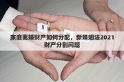 家庭离婚财产如何分配，新婚姻法2021财产分割问题