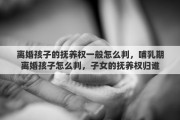 离婚孩子的抚养权一般怎么判，哺乳期离婚孩子怎么判，子女的抚养权归谁