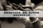 离婚法律子女抚养，离婚，孩子共同抚养协议书该怎么写
