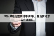 可以异地办理离婚手续吗?，异地离婚怎么办理武汉