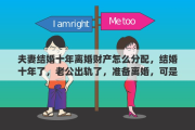 夫妻结婚十年离婚财产怎么分配，结婚十年了，老公出轨了，准备离婚，可是心里还是很难过，怎么办