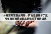 分开五年了怎么离婚，两地分居五年了这两年离婚的欲望越来越强烈了谁告诉我怎么办