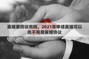 离婚要协议书吗，2021年申请离婚可以先不用带离婚协议