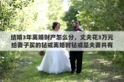 结婚3年离婚财产怎么分，丈夫花3万元给妻子买的钻戒离婚时钻戒是夫妻共有财产吗