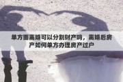单方面离婚可以分割财产吗，离婚后房产如何单方办理房产过户