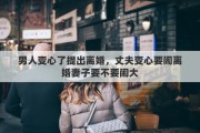 男人变心了提出离婚，丈夫变心要闹离婚妻子要不要闹大