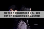 当出轨男人提离婚的时候怎么办，老公出轨了并提出离婚老婆该怎么处理才是最好的