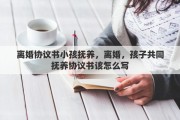 离婚协议书小孩抚养，离婚，孩子共同抚养协议书该怎么写