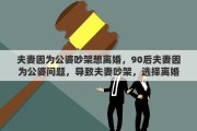 夫妻因为公婆吵架想离婚，90后夫妻因为公婆问题，导致夫妻吵架，选择离婚值得吗