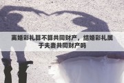 离婚彩礼算不算共同财产，结婚彩礼属于夫妻共同财产吗