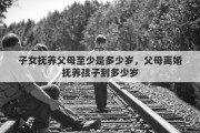 子女抚养父母至少是多少岁，父母离婚抚养孩子到多少岁