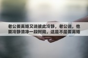 老公要离婚又说彼此冷静，老公说，他要冷静清净一段时间，这是不是要离婚的意思呢