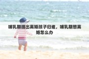 哺乳期提出离婚孩子归谁，哺乳期想离婚怎么办