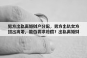 男方出轨离婚财产分配，男方出轨女方提出离婚，能否要求赔偿？出轨离婚财产如何分配