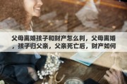父母离婚孩子和财产怎么判，父母离婚，孩子归父亲，父亲死亡后，财产如何分配