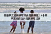 离婚子女抚养权可以共同抚养吗，3个孩子离婚同住共同抚养可以吗