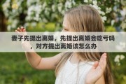 妻子先提出离婚，先提出离婚会吃亏吗，对方提出离婚该怎么办