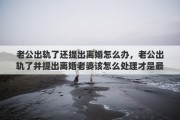 老公出轨了还提出离婚怎么办，老公出轨了并提出离婚老婆该怎么处理才是最好的