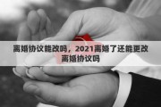 离婚协议能改吗，2021离婚了还能更改离婚协议吗
