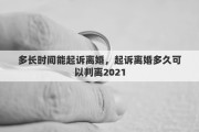 多长时间能起诉离婚，起诉离婚多久可以判离2021