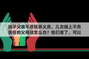 孩子父亲不尽抚养义务，儿女摊上不负责任的父母该怎么办？他们老了，可以不管他们吗