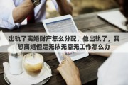 出轨了离婚财产怎么分配，他出轨了，我想离婚但是无依无靠无工作怎么办