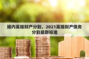 婚内离婚财产分割，2021离婚财产债务分割最新标准